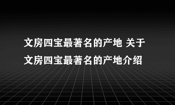 文房四宝最著名的产地 关于文房四宝最著名的产地介绍