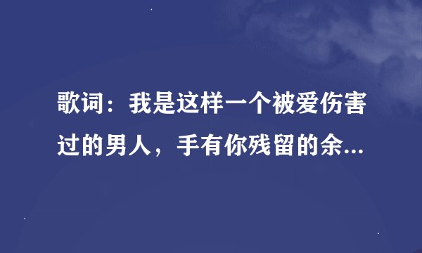 歌词：我是这样一个被爱伤害过的男人，手有你残留的余温，我一万次的问，你怎么忍心伤我太深……求歌名，