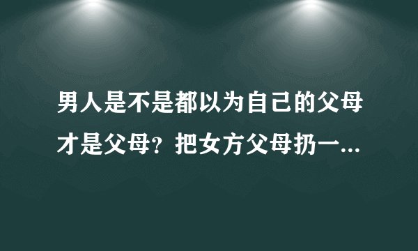 男人是不是都以为自己的父母才是父母？把女方父母扔一边，却要求老婆孝顺他父母？