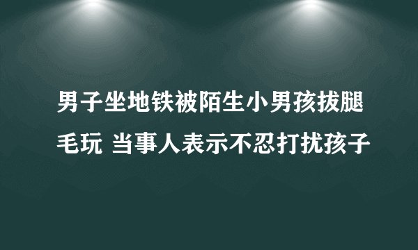 男子坐地铁被陌生小男孩拔腿毛玩 当事人表示不忍打扰孩子