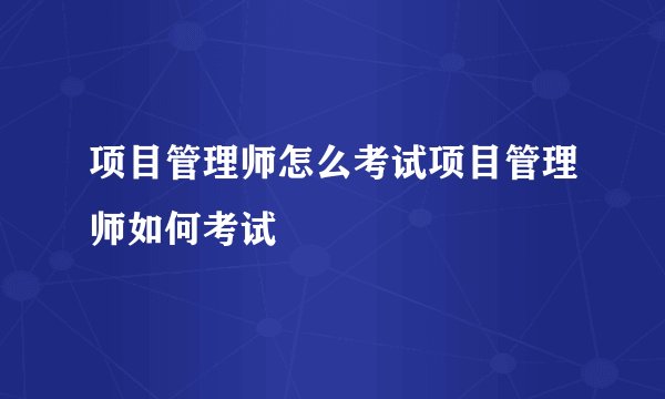 项目管理师怎么考试项目管理师如何考试