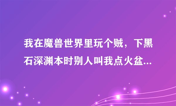 我在魔兽世界里玩个贼，下黑石深渊本时别人叫我点火盆，我不知道什么叫点火盆？请高手解答一下。拜托各位