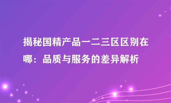 揭秘国精产品一二三区区别在哪：品质与服务的差异解析