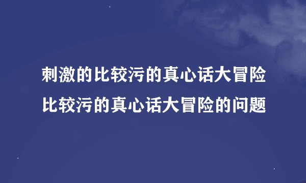 刺激的比较污的真心话大冒险比较污的真心话大冒险的问题