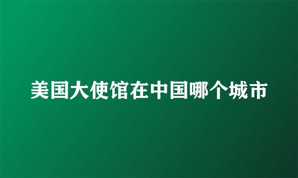 美国大使馆在中国哪个城市