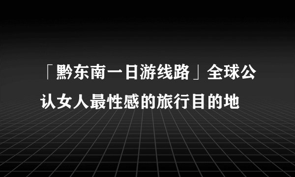「黔东南一日游线路」全球公认女人最性感的旅行目的地