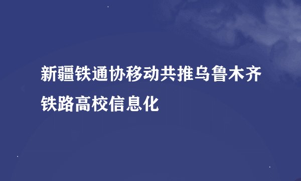 新疆铁通协移动共推乌鲁木齐铁路高校信息化
