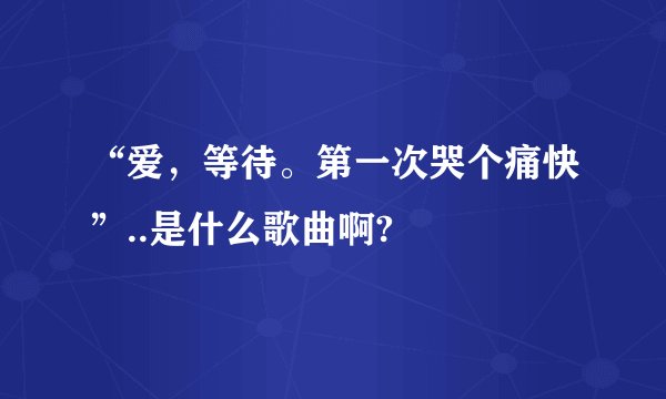 “爱，等待。第一次哭个痛快”..是什么歌曲啊?