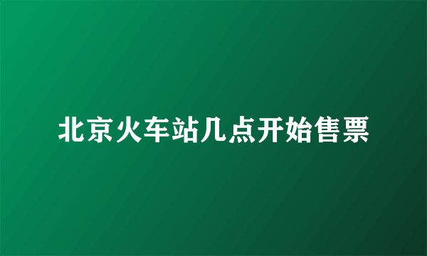 北京火车站几点开始售票