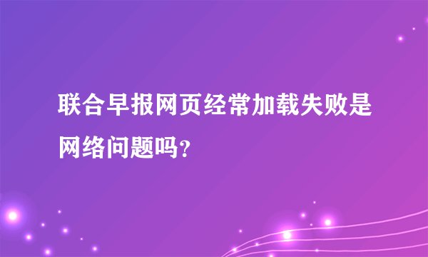 联合早报网页经常加载失败是网络问题吗？