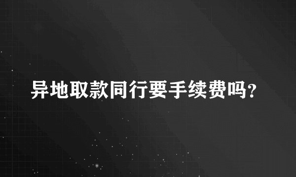 异地取款同行要手续费吗？