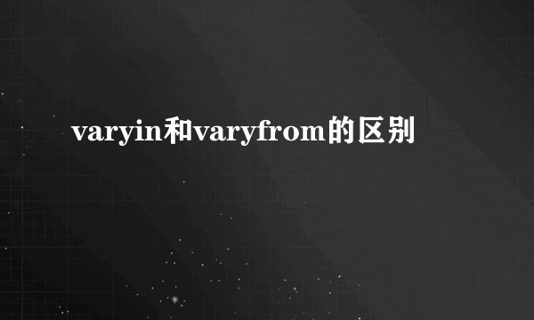 varyin和varyfrom的区别