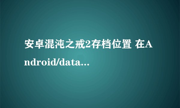 安卓混沌之戒2存档位置 在Android/data文件夹里没找到含有游戏公司和名称的文件夹，也没找