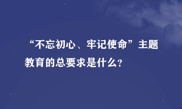 “不忘初心、牢记使命”主题教育的总要求是什么？