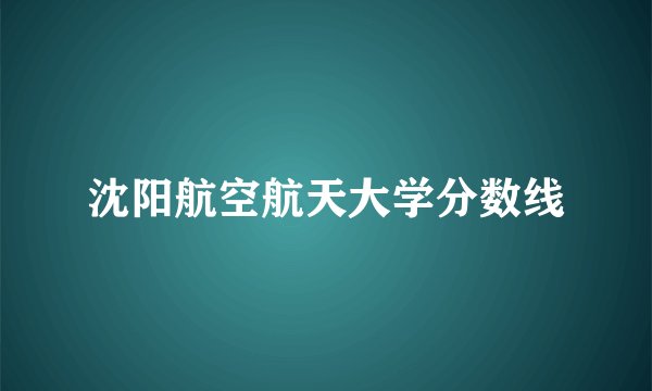沈阳航空航天大学分数线
