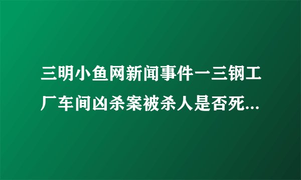 三明小鱼网新闻事件一三钢工厂车间凶杀案被杀人是否死亡，算不算工亡？
