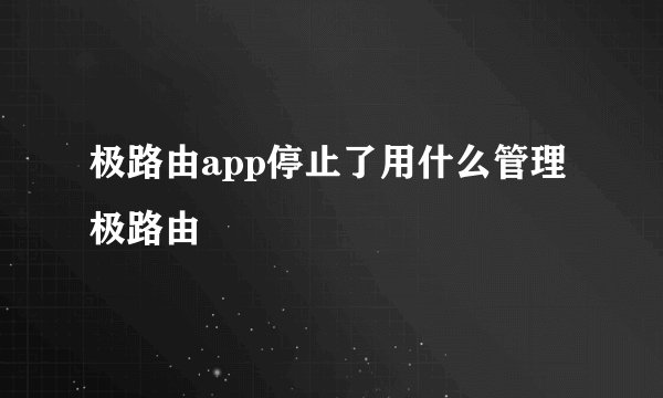 极路由app停止了用什么管理极路由