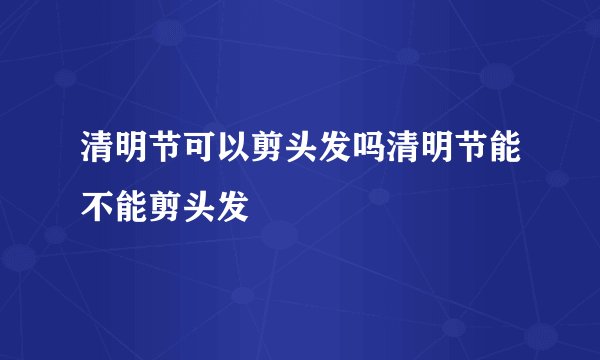 清明节可以剪头发吗清明节能不能剪头发