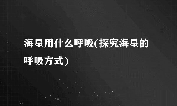 海星用什么呼吸(探究海星的呼吸方式)