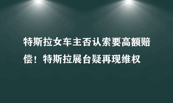 特斯拉女车主否认索要高额赔偿！特斯拉展台疑再现维权