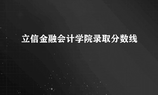 立信金融会计学院录取分数线