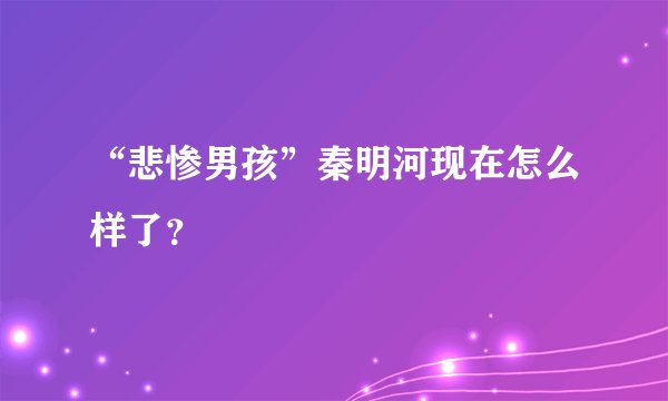 “悲惨男孩”秦明河现在怎么样了？