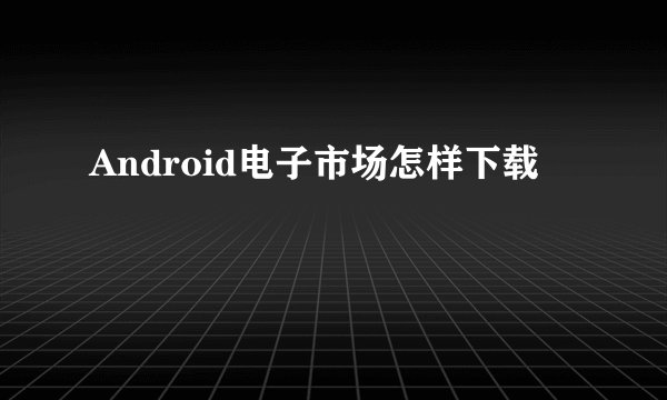 Android电子市场怎样下载