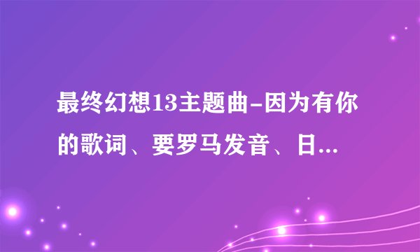 最终幻想13主题曲-因为有你的歌词、要罗马发音、日文版和翻译过来的中文版