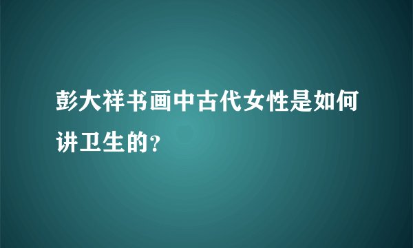彭大祥书画中古代女性是如何讲卫生的？