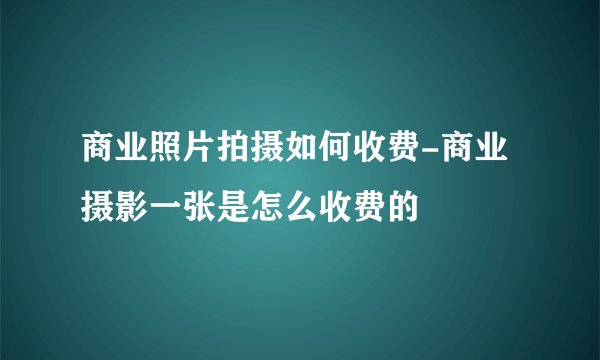 商业照片拍摄如何收费-商业摄影一张是怎么收费的