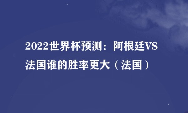 2022世界杯预测：阿根廷VS法国谁的胜率更大（法国）