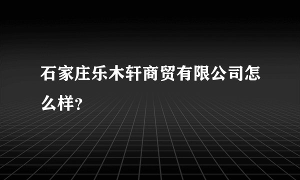石家庄乐木轩商贸有限公司怎么样？