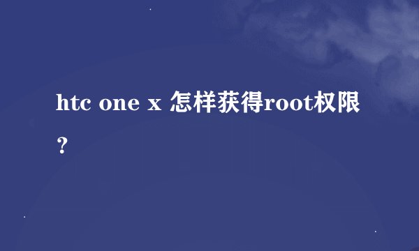 htc one x 怎样获得root权限？