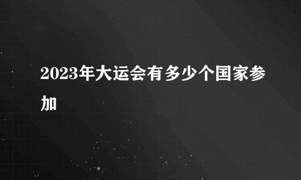 2023年大运会有多少个国家参加