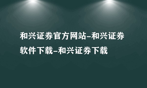 和兴证券官方网站-和兴证券软件下载-和兴证券下载