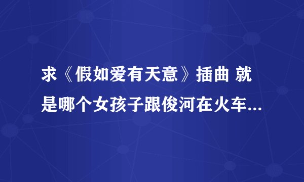 求《假如爱有天意》插曲 就是哪个女孩子跟俊河在火车站 火车开走的时候那首歌曲叫什么？