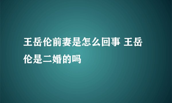 王岳伦前妻是怎么回事 王岳伦是二婚的吗