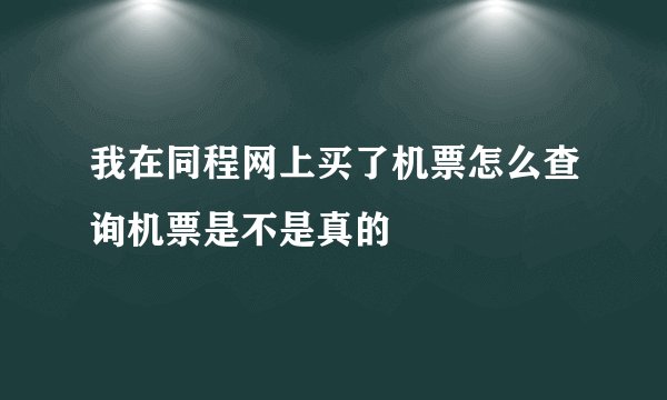 我在同程网上买了机票怎么查询机票是不是真的