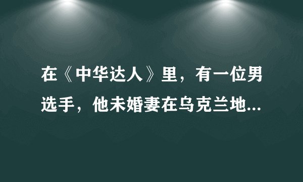 在《中华达人》里，有一位男选手，他未婚妻在乌克兰地震中失踪了，他们约定在今年7月举行月光婚礼，请问选