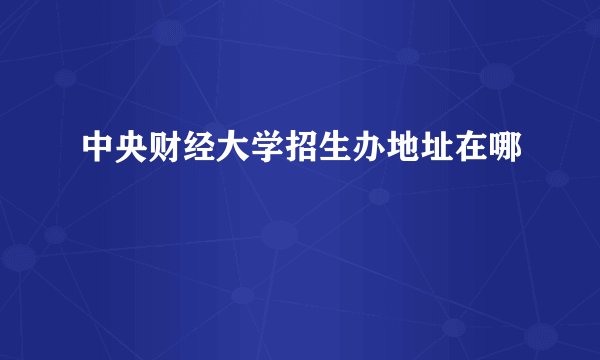 中央财经大学招生办地址在哪