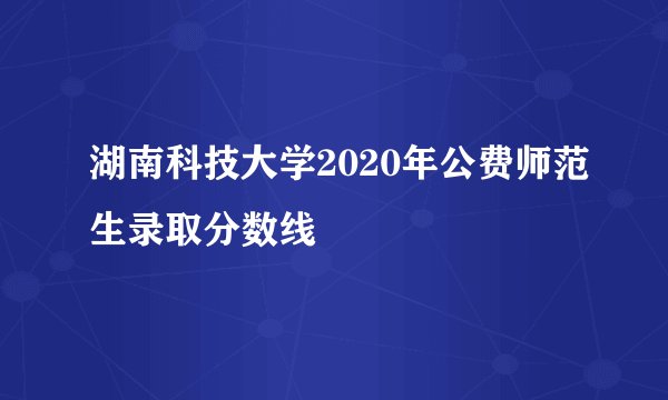 湖南科技大学2020年公费师范生录取分数线
