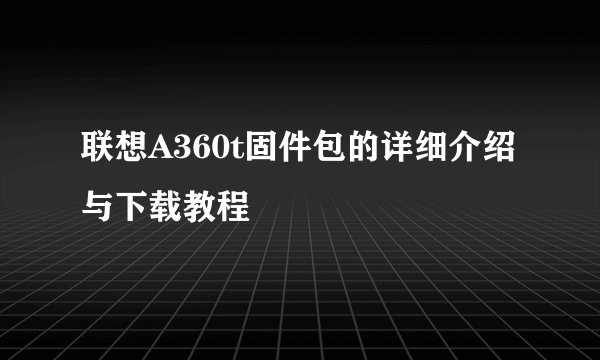 联想A360t固件包的详细介绍与下载教程