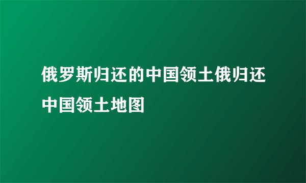 俄罗斯归还的中国领土俄归还中国领土地图