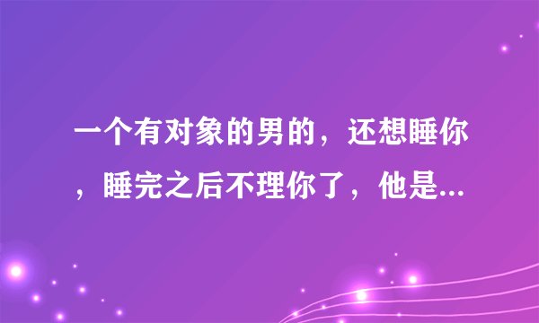 一个有对象的男的，还想睡你，睡完之后不理你了，他是什么意思？