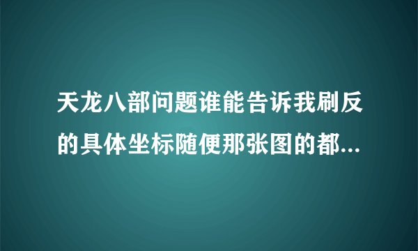 天龙八部问题谁能告诉我刷反的具体坐标随便那张图的都行但请说的具体不要告诉我在哪块我要的是坐标
