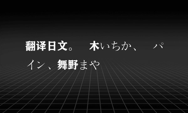 翻译日文。黒木いちか、雫パイン、舞野まや
