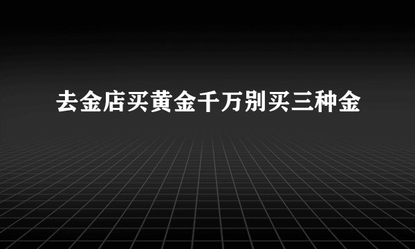 去金店买黄金千万别买三种金