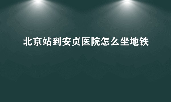 北京站到安贞医院怎么坐地铁