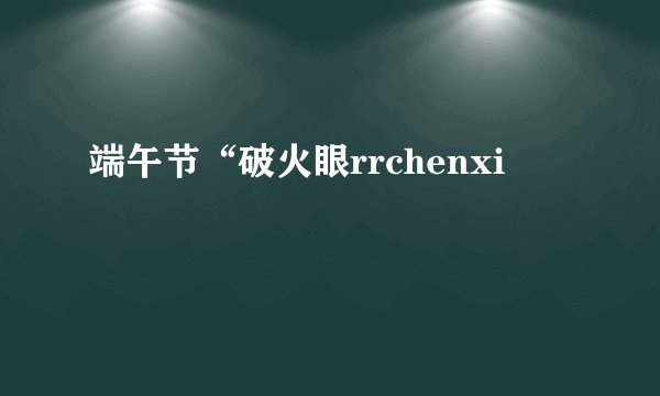 端午节“破火眼rrchenxi