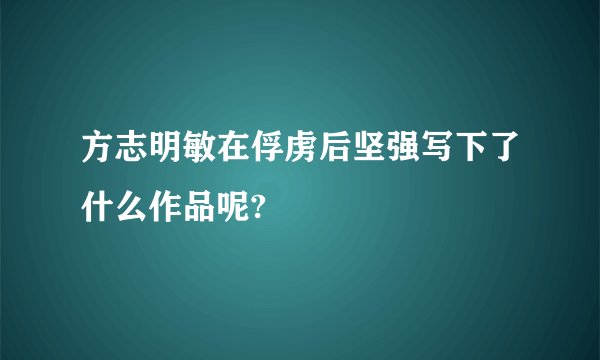 方志明敏在俘虏后坚强写下了什么作品呢?